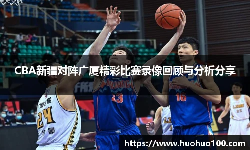 CBA新疆对阵广厦精彩比赛录像回顾与分析分享