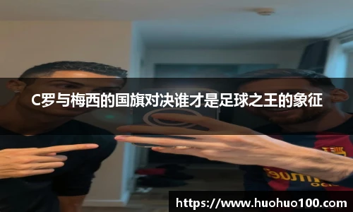 C罗与梅西的国旗对决谁才是足球之王的象征